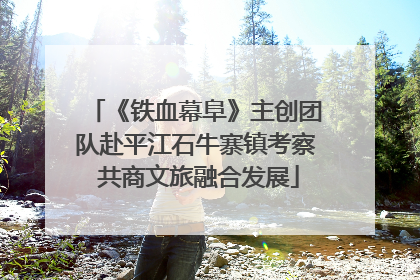 《铁血幕阜》主创团队赴平江石牛寨镇考察 共商文旅融合发展