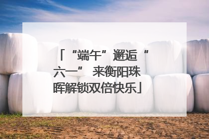 “端午”邂逅“六一” 来衡阳珠晖解锁双倍快乐