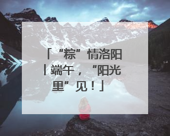 “粽”情洛阳丨端午，“阳光里”见！