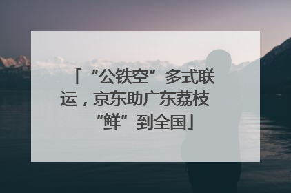 “公铁空”多式联运，京东助广东荔枝“鲜”到全国