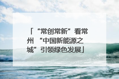 “常创常新”看常州 “中国新能源之城”引领绿色发展