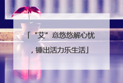 “艾”意悠悠解心忧，锤出活力乐生活
