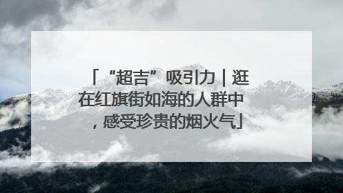 “超吉”吸引力｜逛在红旗街如海的人群中，感受珍贵的烟火气