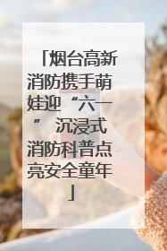 烟台高新消防携手萌娃迎“六一” 沉浸式消防科普点亮安全童年