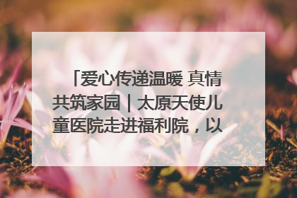爱心传递温暖 真情共筑家园｜太原天使儿童医院走进福利院，以爱守护童真笑颜！