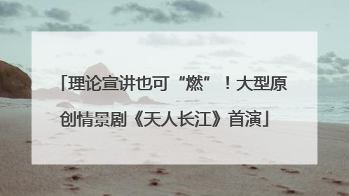 理论宣讲也可“燃”！大型原创情景剧《天人长江》首演