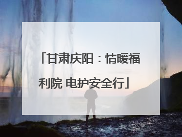 甘肃庆阳：情暖福利院 电护安全行