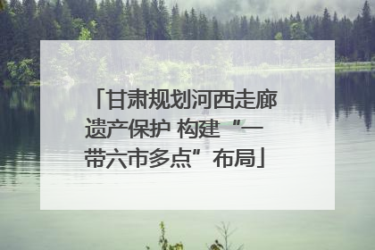 甘肃规划河西走廊遗产保护 构建“一带六市多点”布局