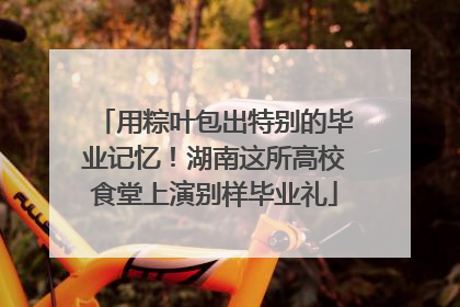 用粽叶包出特别的毕业记忆！湖南这所高校食堂上演别样毕业礼