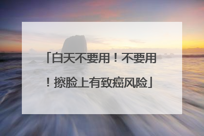白天不要用！不要用！擦脸上有致癌风险