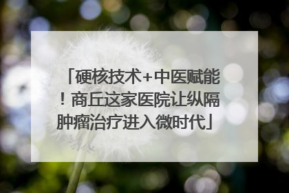 硬核技术+中医赋能！商丘这家医院让纵隔肿瘤治疗进入微时代