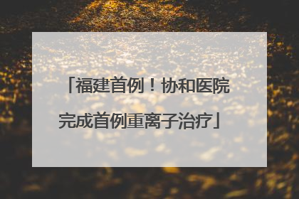 福建首例！协和医院完成首例重离子治疗