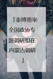 秦博勇率全国政协专题调研组在内蒙古调研