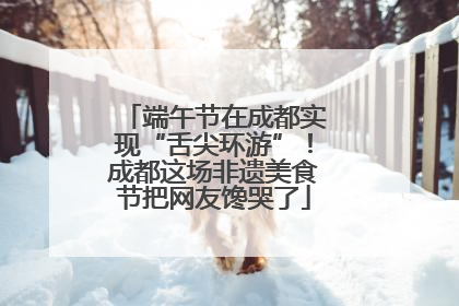 端午节在成都实现“舌尖环游”！成都这场非遗美食节把网友馋哭了