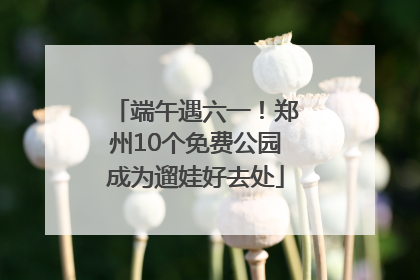端午遇六一！郑州10个免费公园成为遛娃好去处