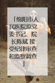 绵阳市人民医院原党委书记、院长陈斌 接受纪律审查和监察调查