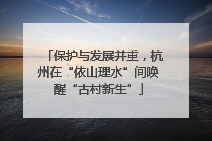 保护与发展并重，杭州在“依山理水”间唤醒“古村新生”