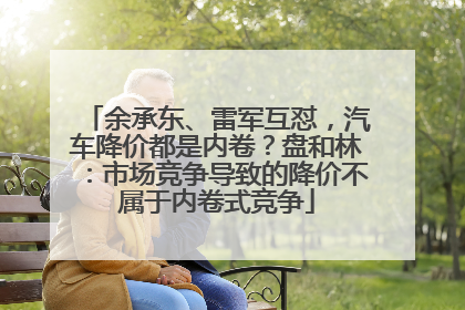 余承东、雷军互怼，汽车降价都是内卷？盘和林：市场竞争导致的降价不属于内卷式竞争