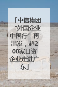 中信集团“外国企业中国行”再出发，超200家日资企业走进广东