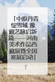 中原丹青绽雪域 豫藏艺脉启新篇——河南美术作品西藏展暨全国巡展启动
