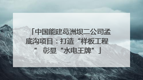 中国能建葛洲坝二公司孟底沟项目：打造“样板工程” 彰显“水电王牌”