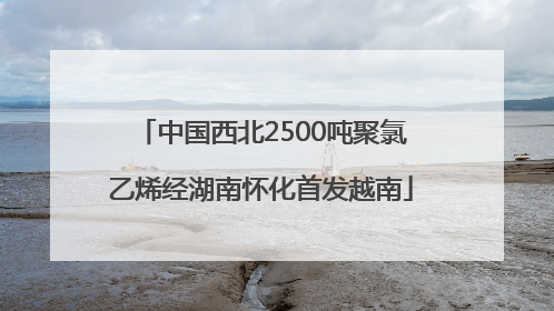 中国西北2500吨聚氯乙烯经湖南怀化首发越南