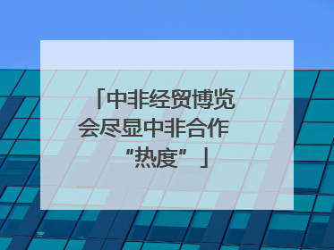 中非经贸博览会尽显中非合作“热度”