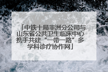 中铁十局非洲分公司与山东省公共卫生临床中心携手共建“一带一路”多学科诊疗协作网