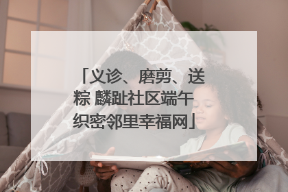 义诊、磨剪、送粽 麟趾社区端午织密邻里幸福网