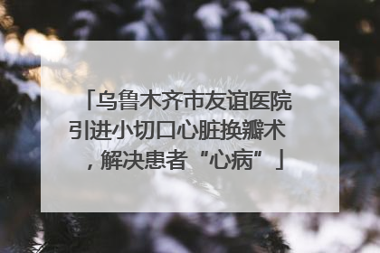 乌鲁木齐市友谊医院引进小切口心脏换瓣术，解决患者“心病”