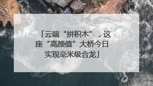 云端“拼积木”，这座“高颜值”大桥今日实现毫米级合龙