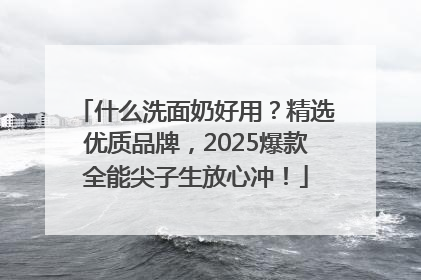 什么洗面奶好用？精选优质品牌，2025爆款全能尖子生放心冲！