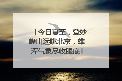 今日夏至，登妙峰山远眺北京，雄浑气象尽收眼底