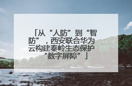 从“人防”到“智防”，西安联合华为云构建秦岭生态保护“数字屏障”
