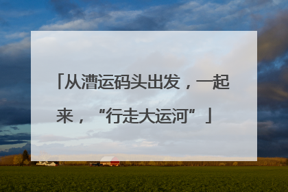 从漕运码头出发，一起来，“行走大运河”