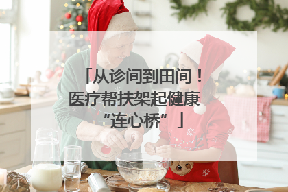 从诊间到田间！医疗帮扶架起健康“连心桥”