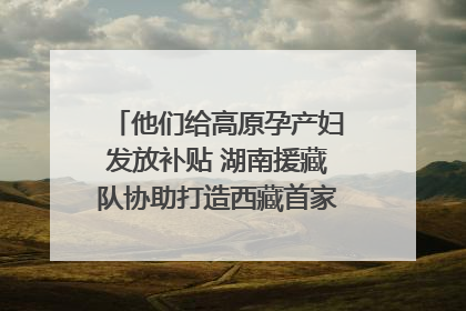 他们给高原孕产妇发放补贴 湖南援藏队协助打造西藏首家高原产儿协同中心