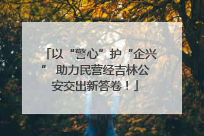 以“警心”护“企兴” 助力民营经吉林公安交出新答卷！