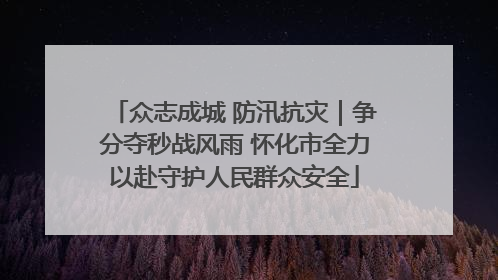 众志成城 防汛抗灾｜争分夺秒战风雨 怀化市全力以赴守护人民群众安全