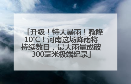升级！特大暴雨！骤降10℃！河南这场降雨将持续数日，最大雨量或破300毫米极端纪录