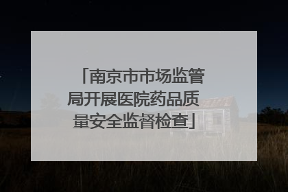 南京市市场监管局开展医院药品质量安全监督检查