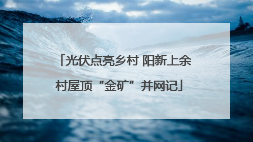 光伏点亮乡村 阳新上余村屋顶“金矿”并网记