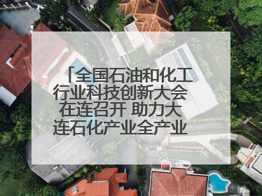 全国石油和化工行业科技创新大会在连召开 助力大连石化产业全产业链高质量发展