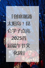 创意潮涌太阳岛！昆仑学子点亮2025首届端午节文化周