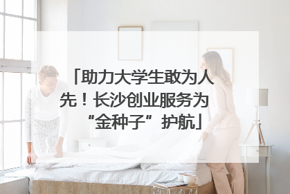 助力大学生敢为人先！长沙创业服务为“金种子”护航
