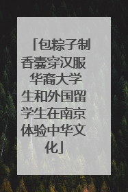 包粽子制香囊穿汉服 华裔大学生和外国留学生在南京体验中华文化