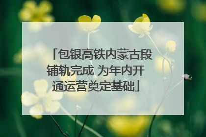包银高铁内蒙古段铺轨完成 为年内开通运营奠定基础