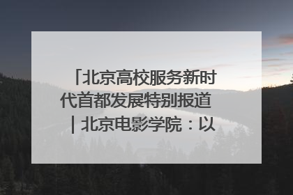 北京高校服务新时代首都发展特别报道｜北京电影学院：以光影为笔 绘就首都高质量发展新画卷
