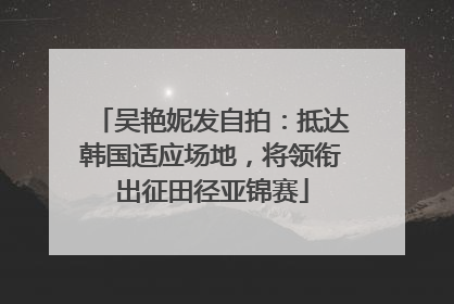 吴艳妮发自拍：抵达韩国适应场地，将领衔出征田径亚锦赛