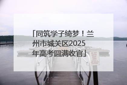 同筑学子绮梦！兰州市城关区2025年高考圆满收官
